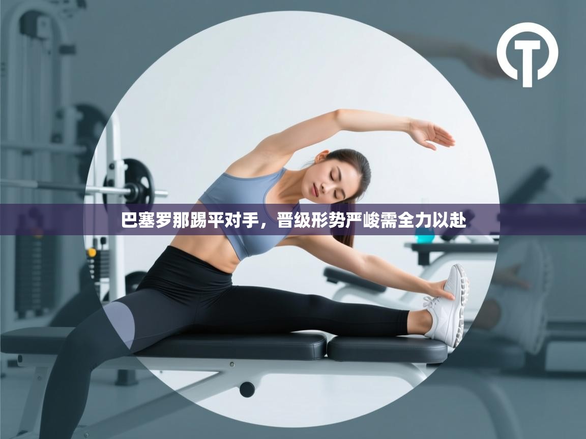 开云kaiyun体育app入口下载官网-巴塞罗那踢平对手，晋级形势严峻需全力以赴